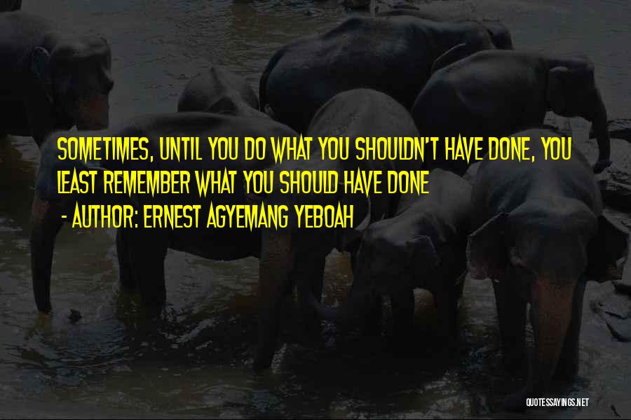 Ernest Agyemang Yeboah Quotes: Sometimes, Until You Do What You Shouldn't Have Done, You Least Remember What You Should Have Done