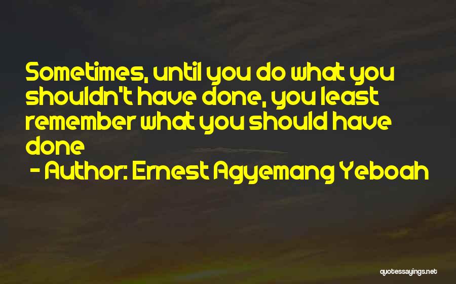 Ernest Agyemang Yeboah Quotes: Sometimes, Until You Do What You Shouldn't Have Done, You Least Remember What You Should Have Done