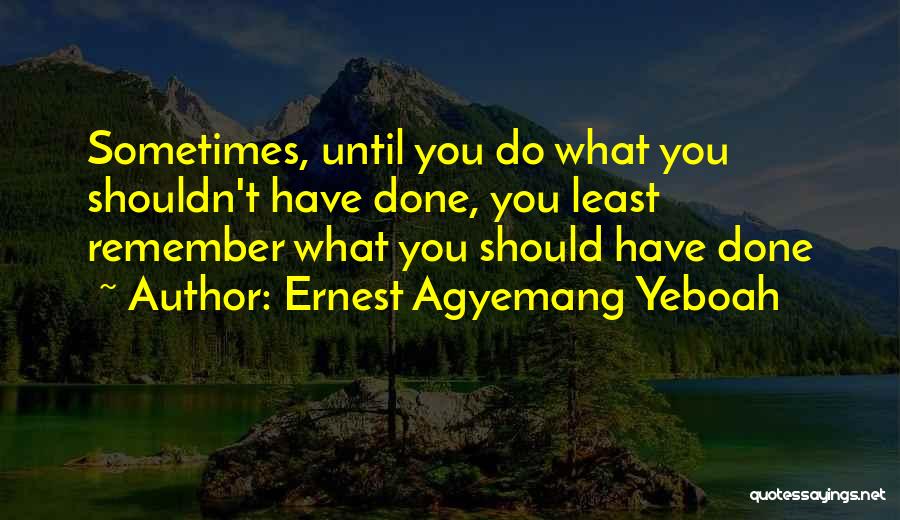 Ernest Agyemang Yeboah Quotes: Sometimes, Until You Do What You Shouldn't Have Done, You Least Remember What You Should Have Done