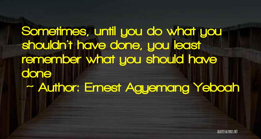 Ernest Agyemang Yeboah Quotes: Sometimes, Until You Do What You Shouldn't Have Done, You Least Remember What You Should Have Done
