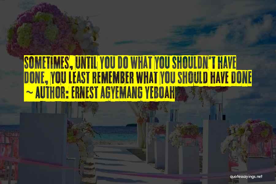 Ernest Agyemang Yeboah Quotes: Sometimes, Until You Do What You Shouldn't Have Done, You Least Remember What You Should Have Done