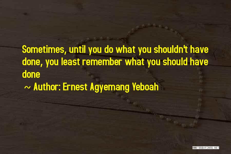 Ernest Agyemang Yeboah Quotes: Sometimes, Until You Do What You Shouldn't Have Done, You Least Remember What You Should Have Done