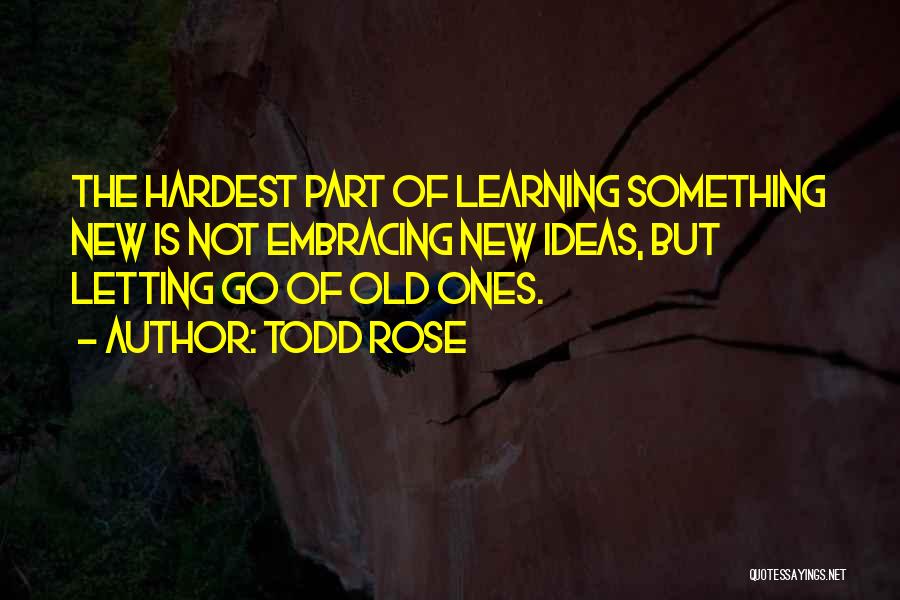 Todd Rose Quotes: The Hardest Part Of Learning Something New Is Not Embracing New Ideas, But Letting Go Of Old Ones.