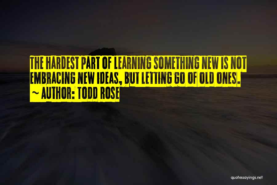 Todd Rose Quotes: The Hardest Part Of Learning Something New Is Not Embracing New Ideas, But Letting Go Of Old Ones.