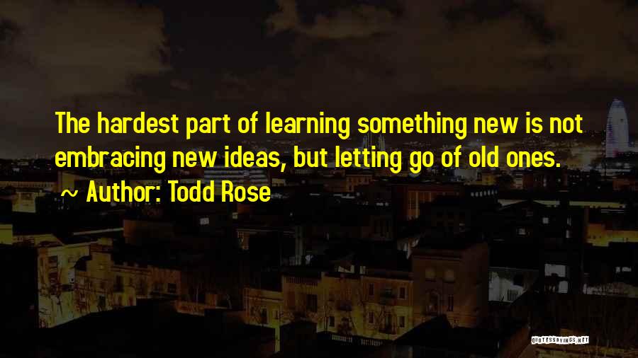 Todd Rose Quotes: The Hardest Part Of Learning Something New Is Not Embracing New Ideas, But Letting Go Of Old Ones.