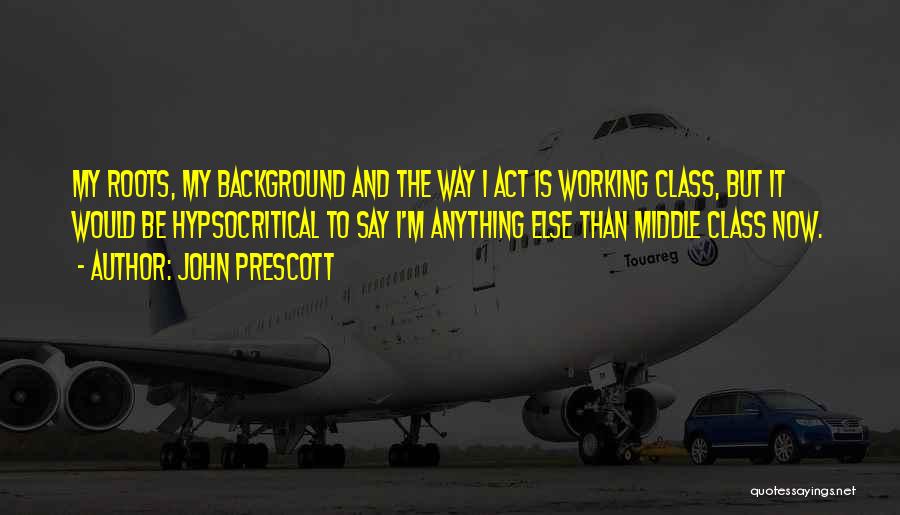 John Prescott Quotes: My Roots, My Background And The Way I Act Is Working Class, But It Would Be Hypsocritical To Say I'm