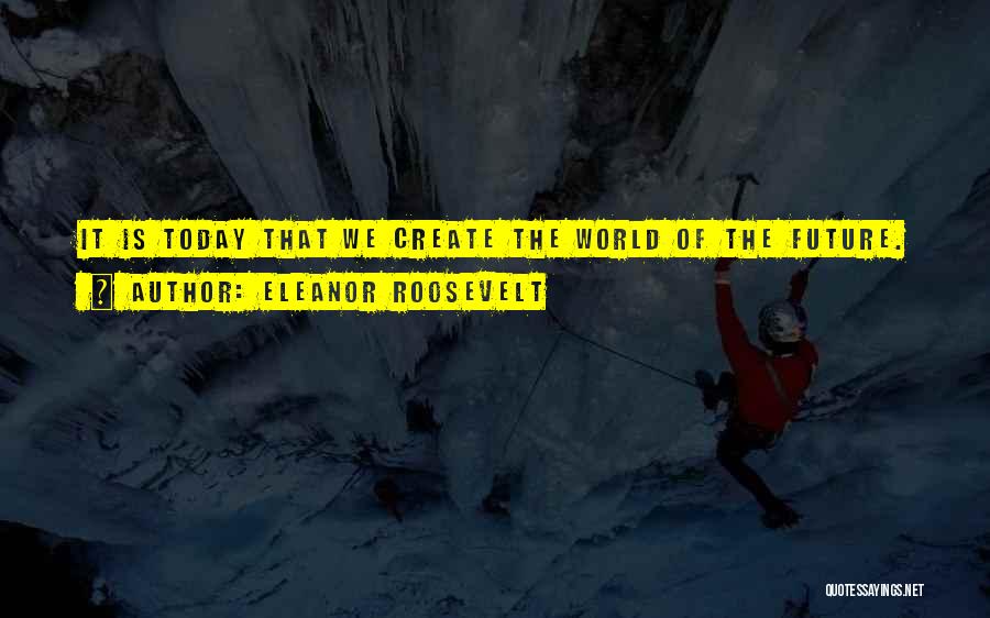 Eleanor Roosevelt Quotes: It Is Today That We Create The World Of The Future.