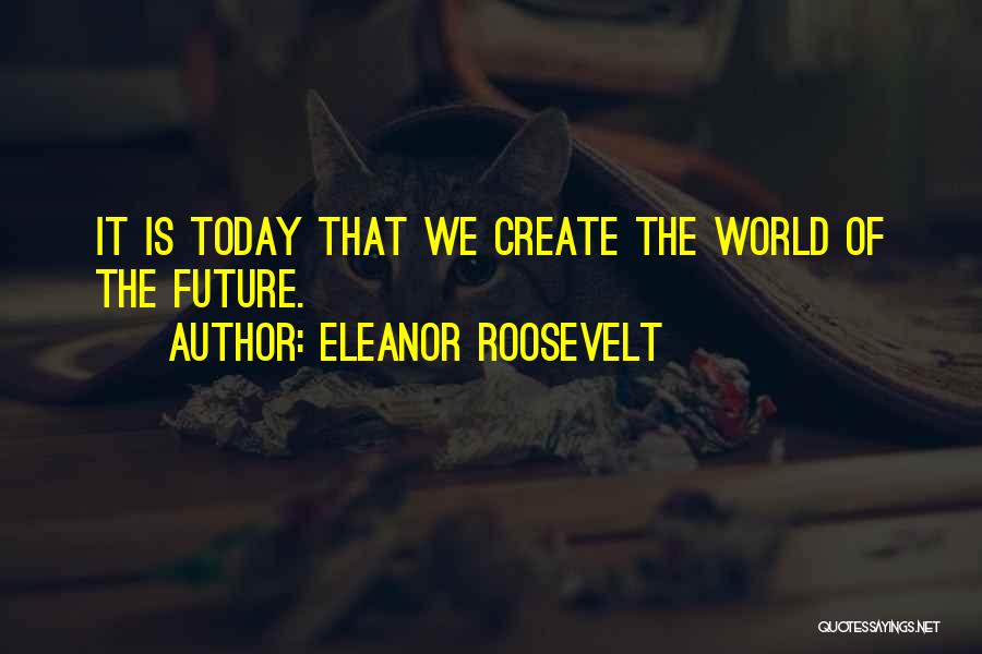 Eleanor Roosevelt Quotes: It Is Today That We Create The World Of The Future.