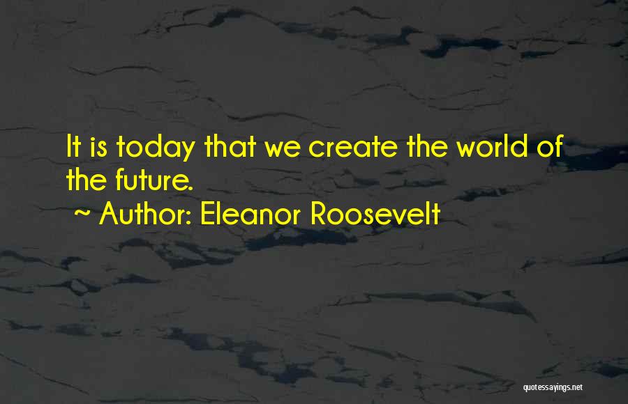 Eleanor Roosevelt Quotes: It Is Today That We Create The World Of The Future.