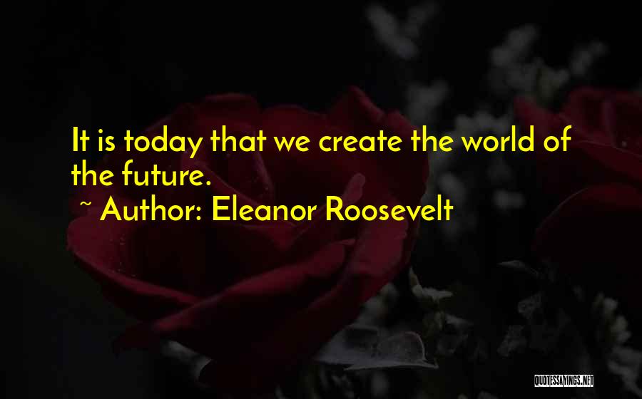 Eleanor Roosevelt Quotes: It Is Today That We Create The World Of The Future.