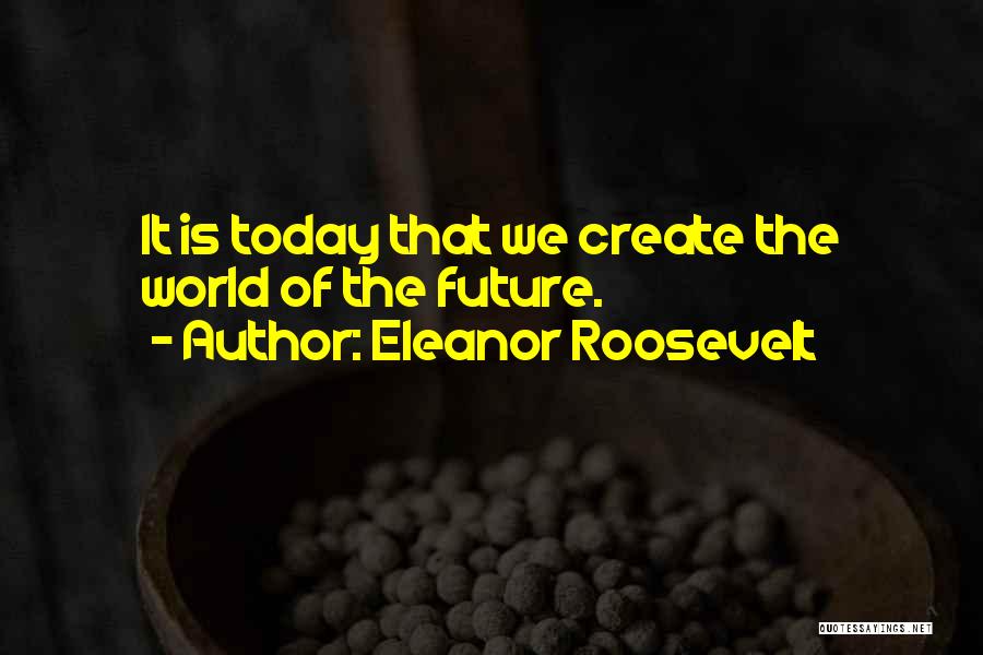 Eleanor Roosevelt Quotes: It Is Today That We Create The World Of The Future.