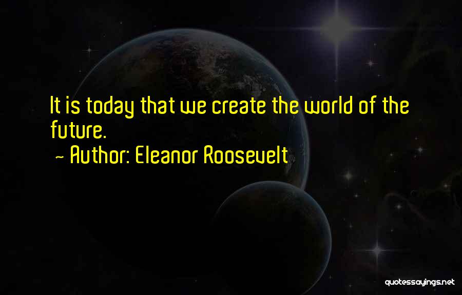 Eleanor Roosevelt Quotes: It Is Today That We Create The World Of The Future.