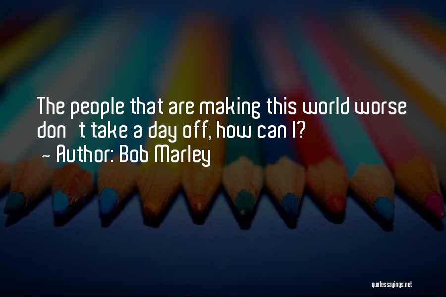 Bob Marley Quotes: The People That Are Making This World Worse Don't Take A Day Off, How Can I?