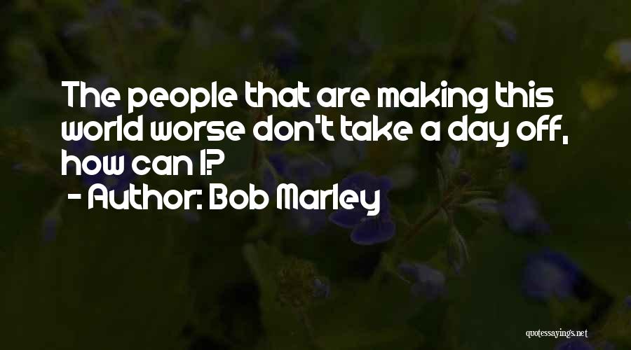 Bob Marley Quotes: The People That Are Making This World Worse Don't Take A Day Off, How Can I?