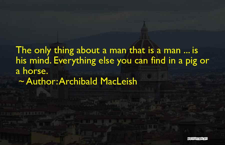 Archibald MacLeish Quotes: The Only Thing About A Man That Is A Man ... Is His Mind. Everything Else You Can Find In