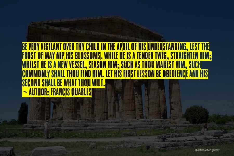 Francis Quarles Quotes: Be Very Vigilant Over Thy Child In The April Of His Understanding, Lest The Frost Of May Nip His Blossoms.