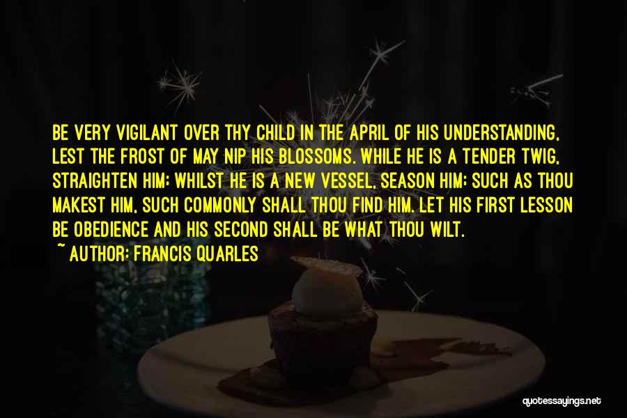 Francis Quarles Quotes: Be Very Vigilant Over Thy Child In The April Of His Understanding, Lest The Frost Of May Nip His Blossoms.