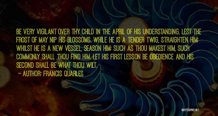 Francis Quarles Quotes: Be Very Vigilant Over Thy Child In The April Of His Understanding, Lest The Frost Of May Nip His Blossoms.