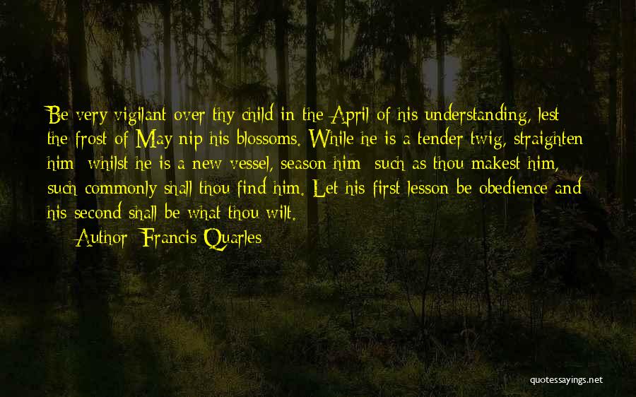 Francis Quarles Quotes: Be Very Vigilant Over Thy Child In The April Of His Understanding, Lest The Frost Of May Nip His Blossoms.