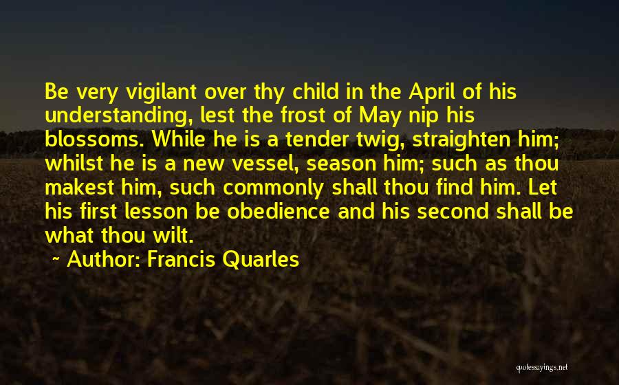 Francis Quarles Quotes: Be Very Vigilant Over Thy Child In The April Of His Understanding, Lest The Frost Of May Nip His Blossoms.