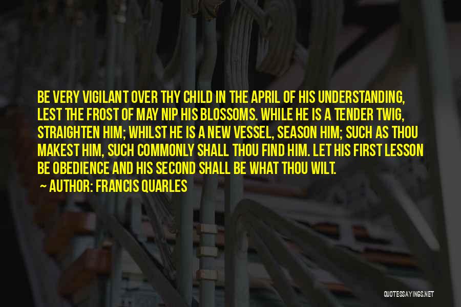 Francis Quarles Quotes: Be Very Vigilant Over Thy Child In The April Of His Understanding, Lest The Frost Of May Nip His Blossoms.