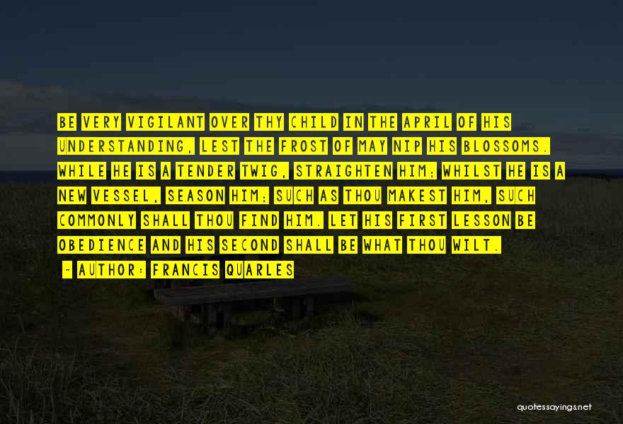 Francis Quarles Quotes: Be Very Vigilant Over Thy Child In The April Of His Understanding, Lest The Frost Of May Nip His Blossoms.