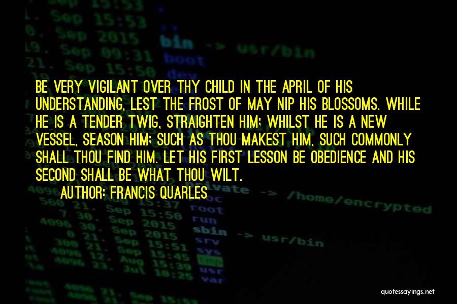 Francis Quarles Quotes: Be Very Vigilant Over Thy Child In The April Of His Understanding, Lest The Frost Of May Nip His Blossoms.