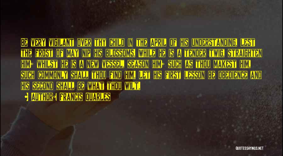 Francis Quarles Quotes: Be Very Vigilant Over Thy Child In The April Of His Understanding, Lest The Frost Of May Nip His Blossoms.