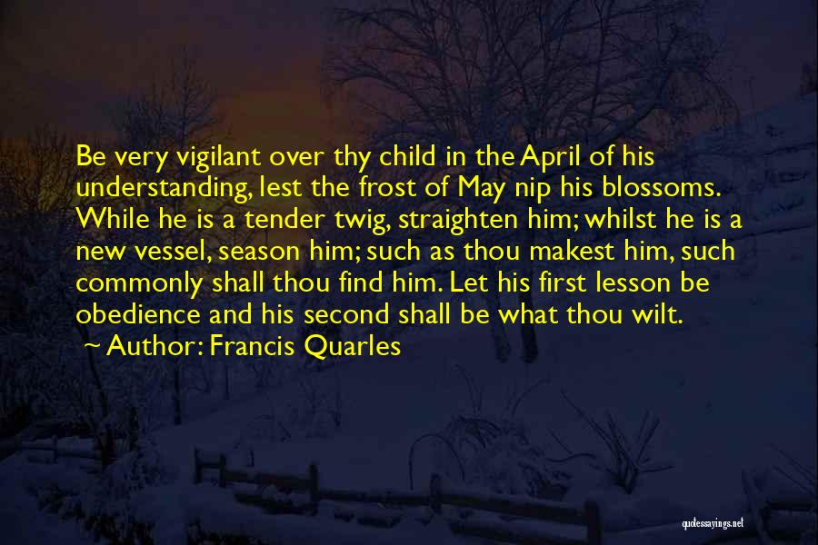 Francis Quarles Quotes: Be Very Vigilant Over Thy Child In The April Of His Understanding, Lest The Frost Of May Nip His Blossoms.