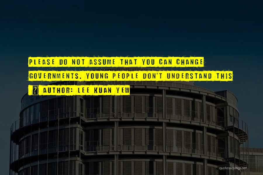 Lee Kuan Yew Quotes: Please Do Not Assume That You Can Change Governments. Young People Don't Understand This