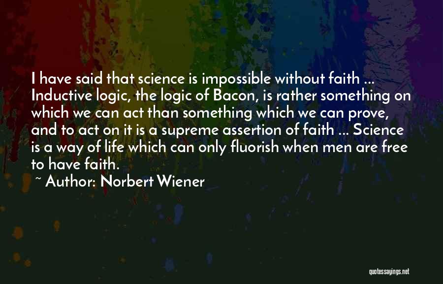Norbert Wiener Quotes: I Have Said That Science Is Impossible Without Faith ... Inductive Logic, The Logic Of Bacon, Is Rather Something On
