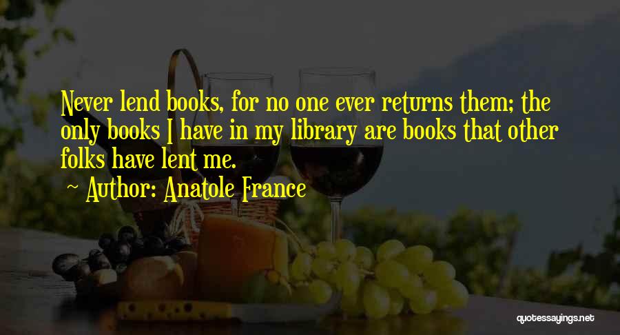 Anatole France Quotes: Never Lend Books, For No One Ever Returns Them; The Only Books I Have In My Library Are Books That