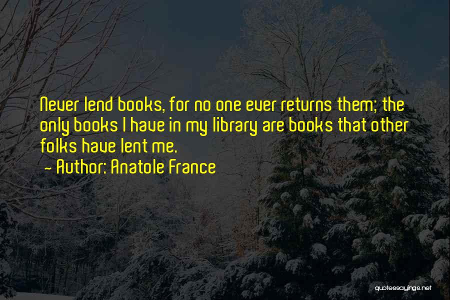 Anatole France Quotes: Never Lend Books, For No One Ever Returns Them; The Only Books I Have In My Library Are Books That