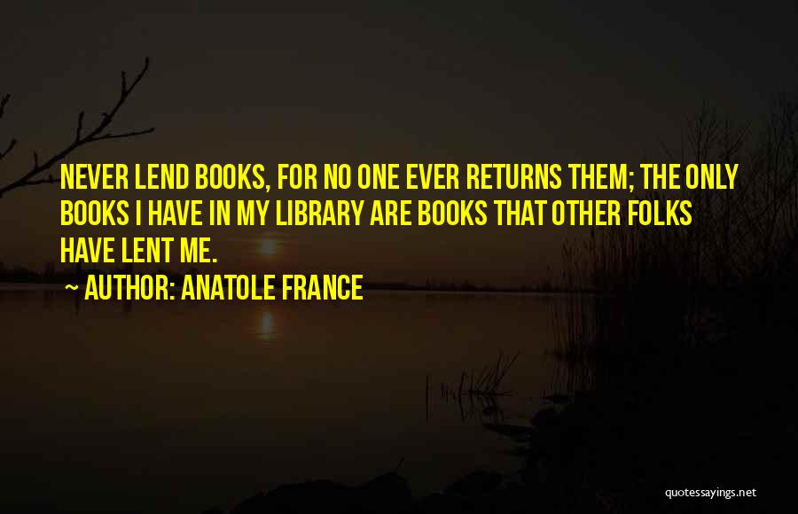 Anatole France Quotes: Never Lend Books, For No One Ever Returns Them; The Only Books I Have In My Library Are Books That