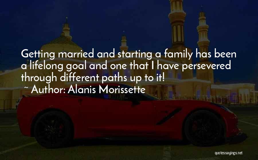Alanis Morissette Quotes: Getting Married And Starting A Family Has Been A Lifelong Goal And One That I Have Persevered Through Different Paths