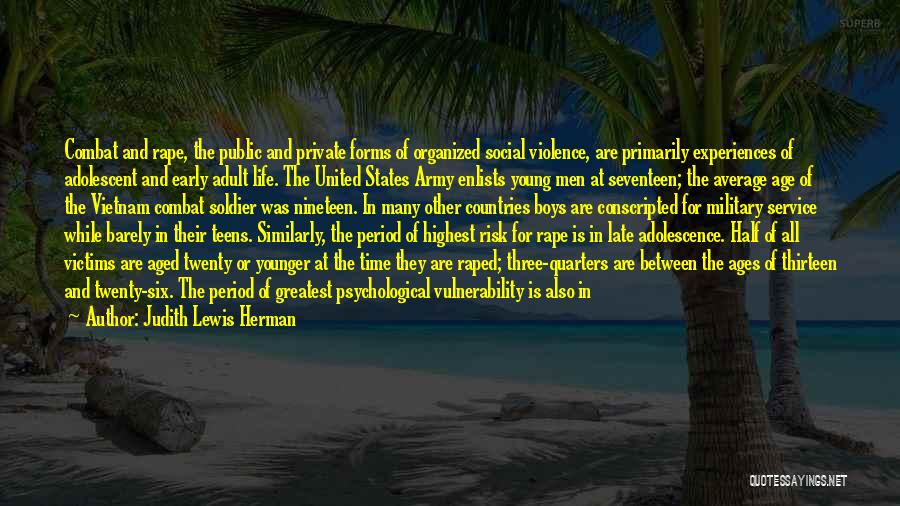 Judith Lewis Herman Quotes: Combat And Rape, The Public And Private Forms Of Organized Social Violence, Are Primarily Experiences Of Adolescent And Early Adult
