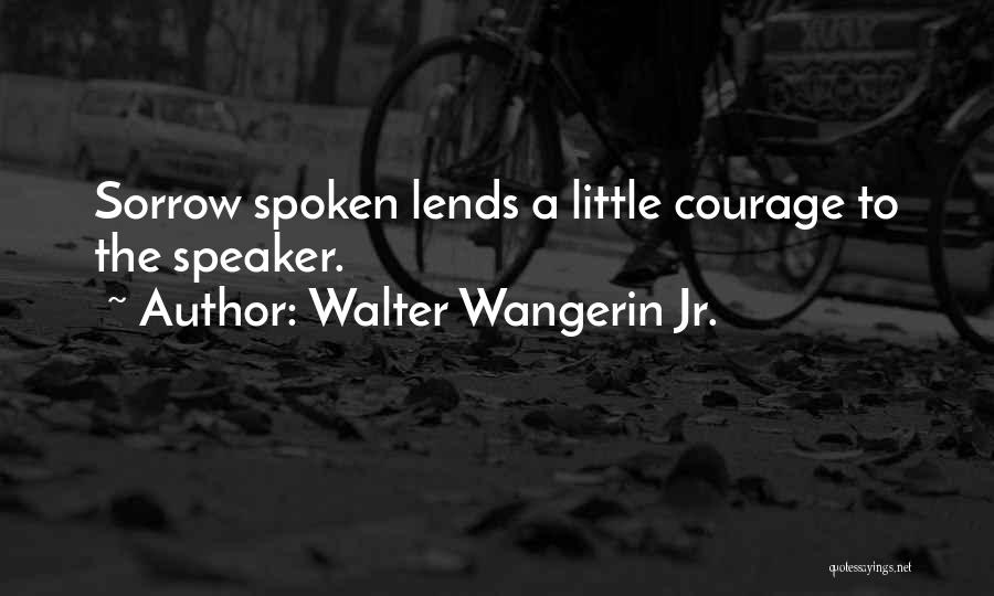Walter Wangerin Jr. Quotes: Sorrow Spoken Lends A Little Courage To The Speaker.