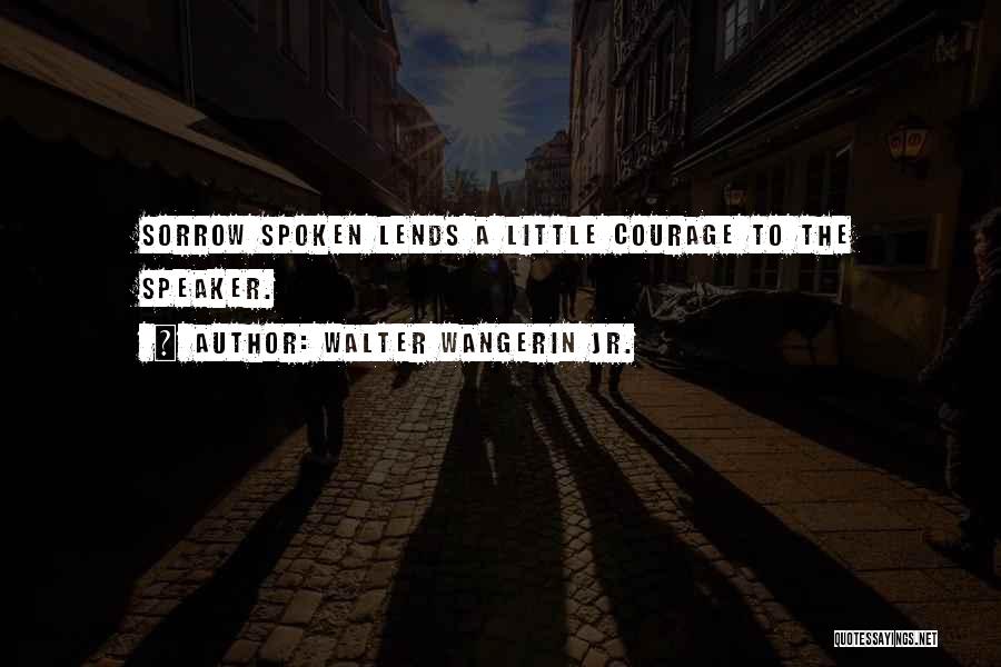 Walter Wangerin Jr. Quotes: Sorrow Spoken Lends A Little Courage To The Speaker.