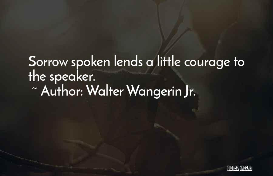 Walter Wangerin Jr. Quotes: Sorrow Spoken Lends A Little Courage To The Speaker.