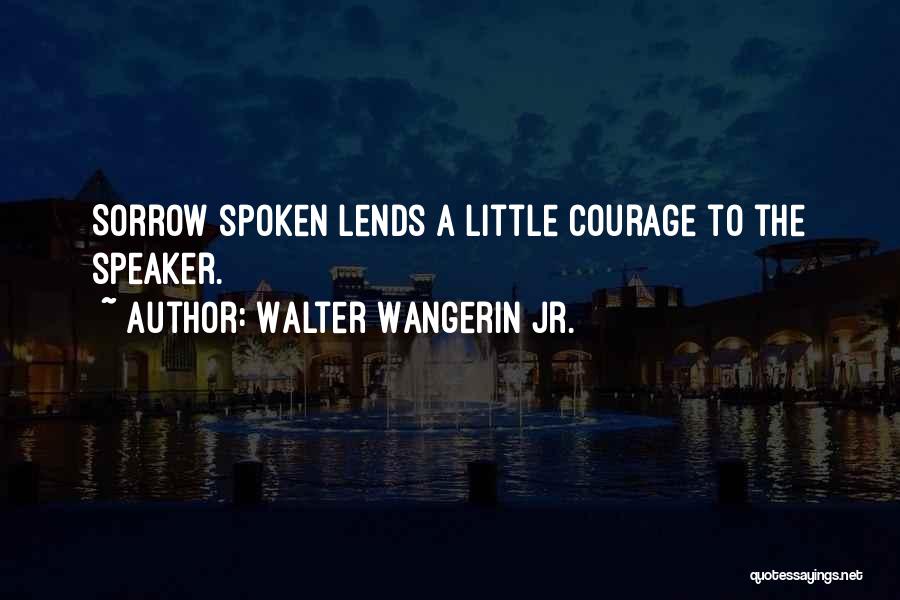 Walter Wangerin Jr. Quotes: Sorrow Spoken Lends A Little Courage To The Speaker.
