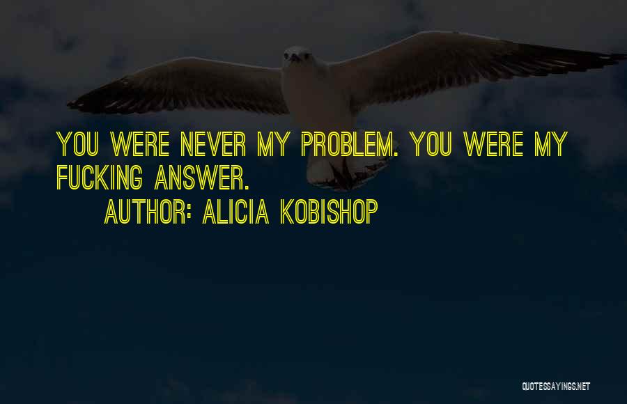 Alicia Kobishop Quotes: You Were Never My Problem. You Were My Fucking Answer.