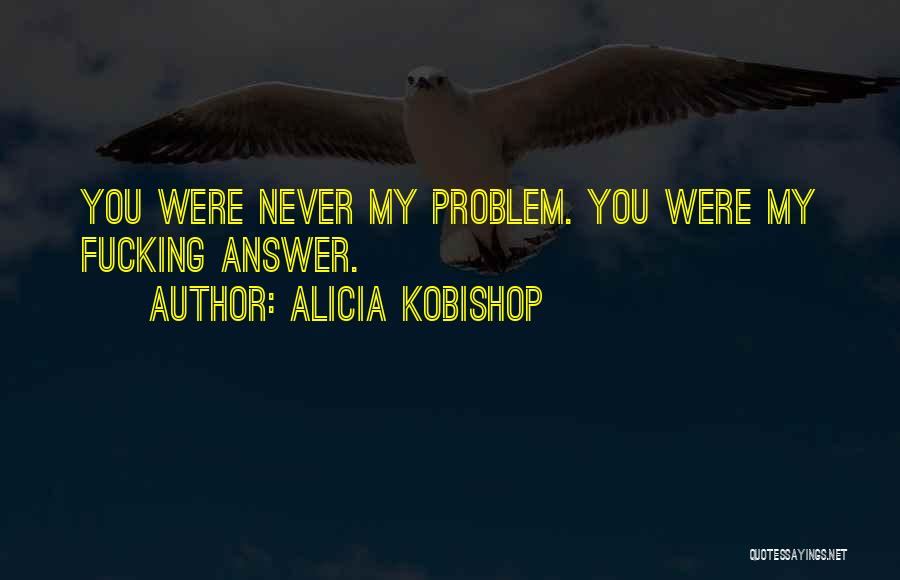 Alicia Kobishop Quotes: You Were Never My Problem. You Were My Fucking Answer.