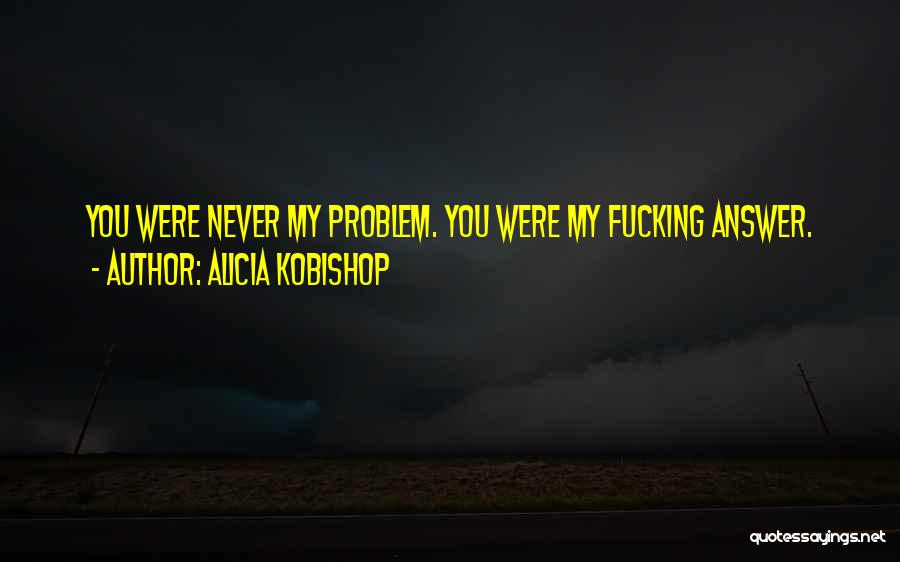 Alicia Kobishop Quotes: You Were Never My Problem. You Were My Fucking Answer.