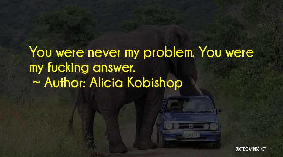 Alicia Kobishop Quotes: You Were Never My Problem. You Were My Fucking Answer.