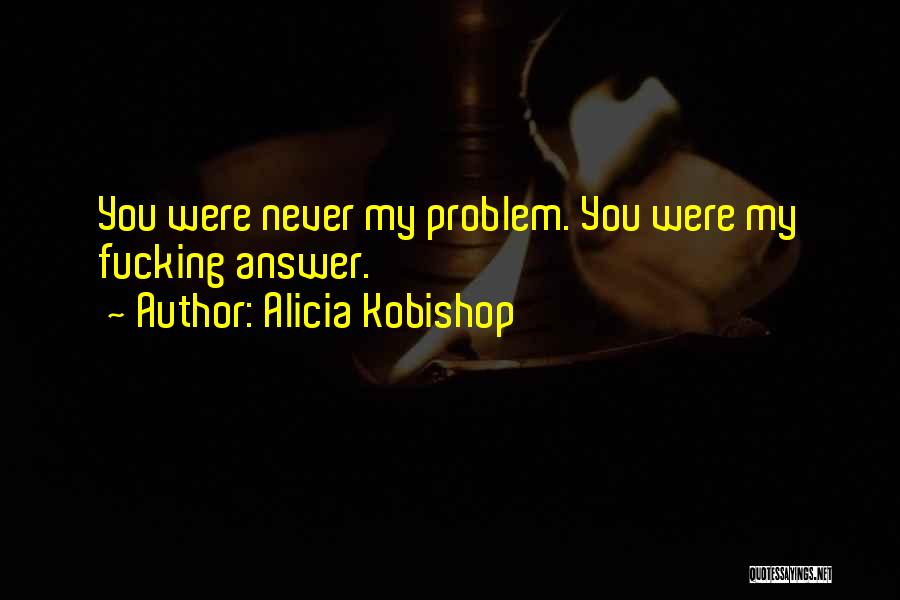 Alicia Kobishop Quotes: You Were Never My Problem. You Were My Fucking Answer.