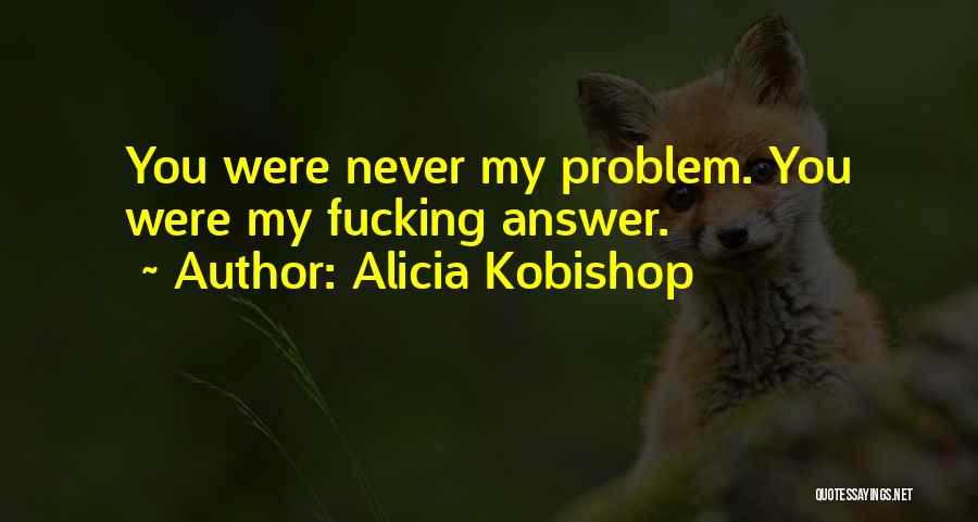 Alicia Kobishop Quotes: You Were Never My Problem. You Were My Fucking Answer.
