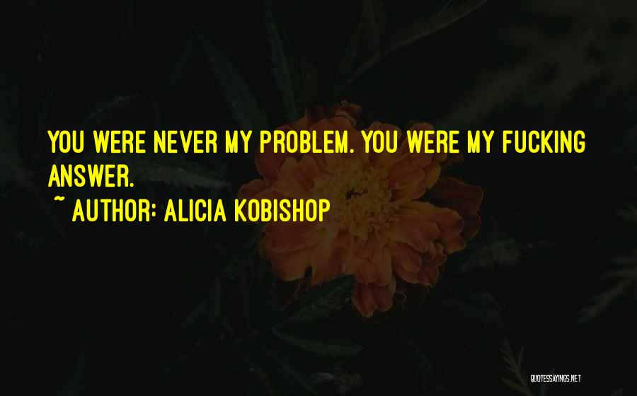 Alicia Kobishop Quotes: You Were Never My Problem. You Were My Fucking Answer.