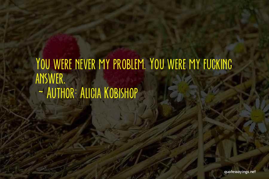 Alicia Kobishop Quotes: You Were Never My Problem. You Were My Fucking Answer.