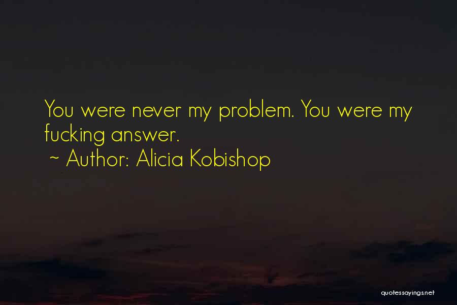 Alicia Kobishop Quotes: You Were Never My Problem. You Were My Fucking Answer.