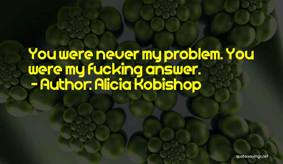 Alicia Kobishop Quotes: You Were Never My Problem. You Were My Fucking Answer.